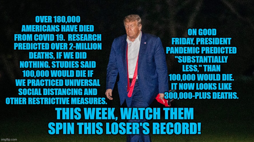 Let The Spin, Begin! | ON GOOD FRIDAY, PRESIDENT PANDEMIC PREDICTED "SUBSTANTIALLY LESS," THAN 100,000 WOULD DIE. IT NOW LOOKS LIKE 300,000-PLUS DEATHS. OVER 180,000 AMERICANS HAVE DIED FROM COVID 19.  RESEARCH PREDICTED OVER 2-MILLION DEATHS, IF WE DID NOTHING. STUDIES SAID 100,000 WOULD DIE IF WE PRACTICED UNIVERSAL SOCIAL DISTANCING AND OTHER RESTRICTIVE MEASURES. THIS WEEK, WATCH THEM SPIN THIS LOSER'S RECORD! | image tagged in politics | made w/ Imgflip meme maker