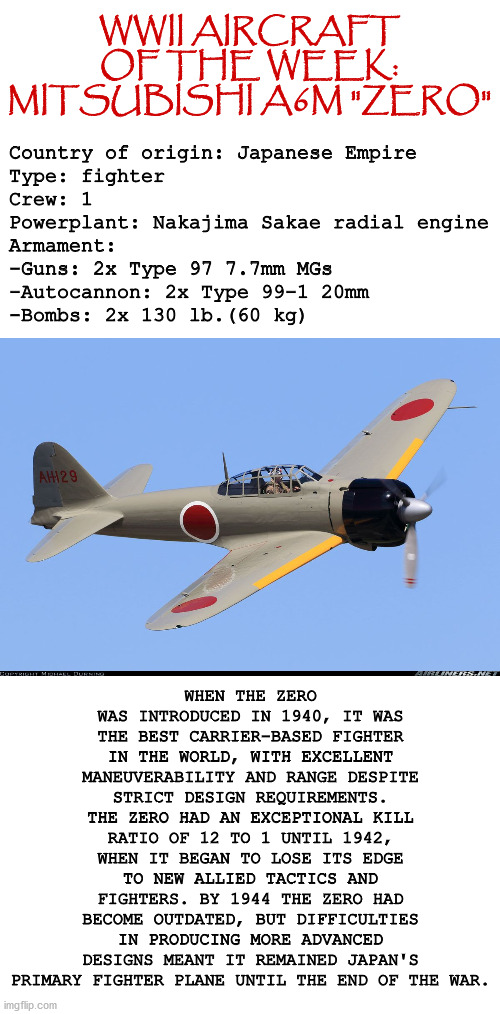 WWII Aircraft of the Week: Mitsubishi A6M Zero | Country of origin: Japanese Empire 
Type: fighter
Crew: 1
Powerplant: Nakajima Sakae radial engine
Armament:
-Guns: 2x Type 97 7.7mm MGs
-Autocannon: 2x Type 99-1 20mm
-Bombs: 2x 130 lb.(60 kg); WWII AIRCRAFT OF THE WEEK: MITSUBISHI A6M "ZERO"; WHEN THE ZERO WAS INTRODUCED IN 1940, IT WAS THE BEST CARRIER-BASED FIGHTER IN THE WORLD, WITH EXCELLENT MANEUVERABILITY AND RANGE DESPITE STRICT DESIGN REQUIREMENTS. THE ZERO HAD AN EXCEPTIONAL KILL RATIO OF 12 TO 1 UNTIL 1942, WHEN IT BEGAN TO LOSE ITS EDGE TO NEW ALLIED TACTICS AND FIGHTERS. BY 1944 THE ZERO HAD BECOME OUTDATED, BUT DIFFICULTIES IN PRODUCING MORE ADVANCED DESIGNS MEANT IT REMAINED JAPAN'S PRIMARY FIGHTER PLANE UNTIL THE END OF THE WAR. | image tagged in wwii,history,aviation,fighter plane,japan,military | made w/ Imgflip meme maker