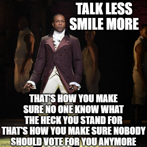 lol | TALK LESS
SMILE MORE; THAT'S HOW YOU MAKE SURE NO ONE KNOW WHAT THE HECK YOU STAND FOR
THAT'S HOW YOU MAKE SURE NOBODY SHOULD VOTE FOR YOU ANYMORE | image tagged in memes,funny,hamilton,musicals,aaron burr,politics | made w/ Imgflip meme maker