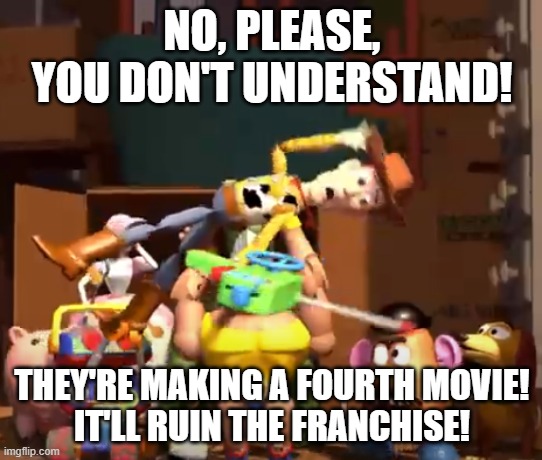 No, please, you don't understand! | NO, PLEASE, YOU DON'T UNDERSTAND! THEY'RE MAKING A FOURTH MOVIE!
IT'LL RUIN THE FRANCHISE! | image tagged in no please you don't understand | made w/ Imgflip meme maker