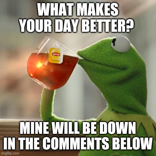 What makes you happy during the day? Like everyday routines? | WHAT MAKES YOUR DAY BETTER? MINE WILL BE DOWN IN THE COMMENTS BELOW | image tagged in memes,kermit the frog,happy | made w/ Imgflip meme maker