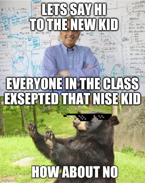 new kid no | LETS SAY HI TO THE NEW KID; EVERYONE IN THE CLASS EXSEPTED THAT NISE KID | image tagged in memes,how about no bear,smartass teacher | made w/ Imgflip meme maker