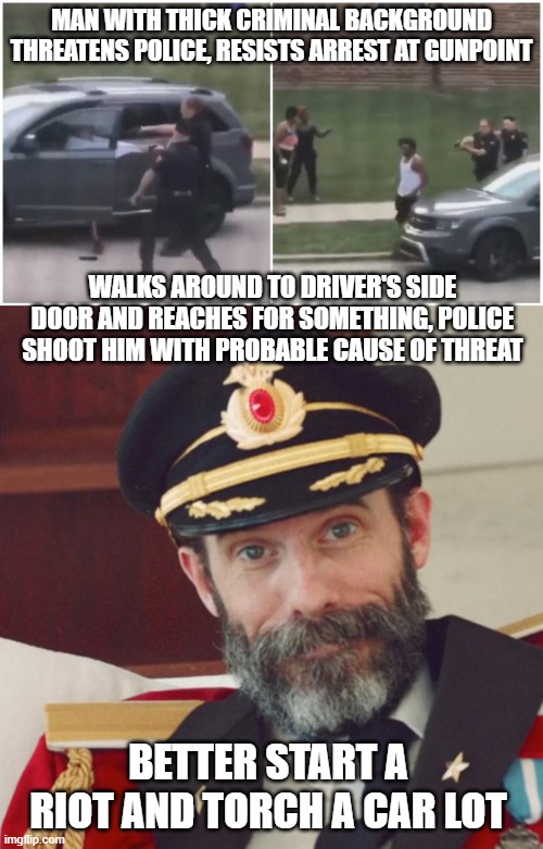 Seems legit...not. | MAN WITH THICK CRIMINAL BACKGROUND THREATENS POLICE, RESISTS ARREST AT GUNPOINT; WALKS AROUND TO DRIVER'S SIDE DOOR AND REACHES FOR SOMETHING, POLICE SHOOT HIM WITH PROBABLE CAUSE OF THREAT; BETTER START A RIOT AND TORCH A CAR LOT | image tagged in captain obvious,come on people,riots,justified | made w/ Imgflip meme maker