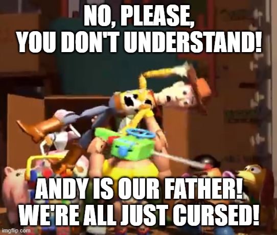 No, please, you don't understand! | NO, PLEASE, YOU DON'T UNDERSTAND! ANDY IS OUR FATHER!
WE'RE ALL JUST CURSED! | image tagged in no please you don't understand | made w/ Imgflip meme maker