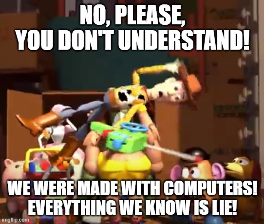 No, please, you don't understand! | NO, PLEASE, YOU DON'T UNDERSTAND! WE WERE MADE WITH COMPUTERS!
EVERYTHING WE KNOW IS LIE! | image tagged in no please you don't understand | made w/ Imgflip meme maker