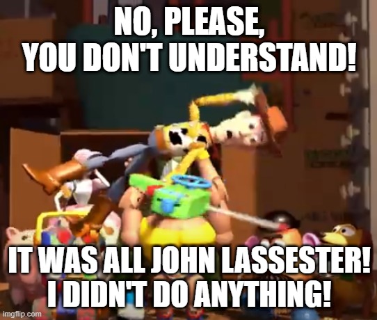 No, please, you don't understand! | NO, PLEASE, YOU DON'T UNDERSTAND! IT WAS ALL JOHN LASSESTER!
I DIDN'T DO ANYTHING! | image tagged in no please you don't understand | made w/ Imgflip meme maker
