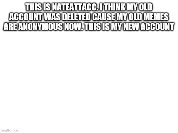 :'( | THIS IS NATEATTACC. I THINK MY OLD ACCOUNT WAS DELETED CAUSE MY OLD MEMES ARE ANONYMOUS NOW. THIS IS MY NEW ACCOUNT | image tagged in blank white template,announcement | made w/ Imgflip meme maker