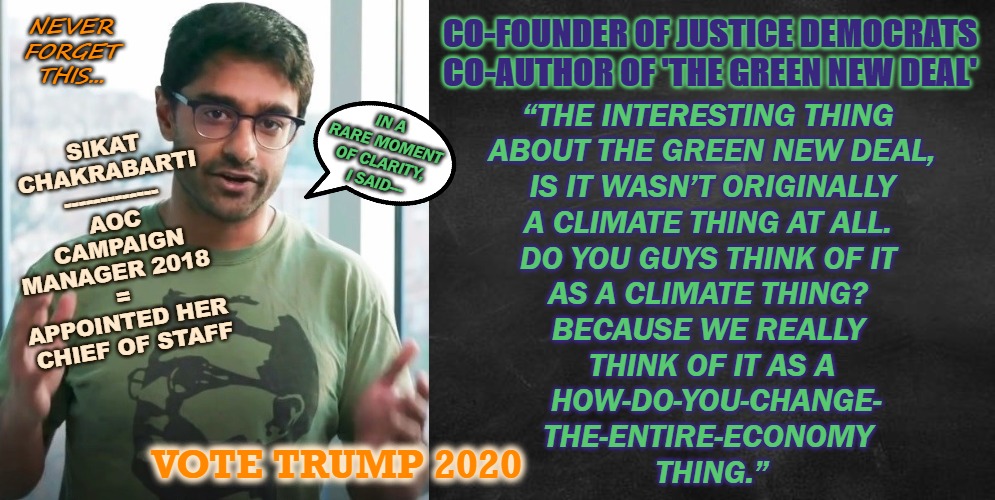 GND? = Garbage | NEVER
FORGET
THIS... CO-FOUNDER OF JUSTICE DEMOCRATS
CO-AUTHOR OF 'THE GREEN NEW DEAL'; IN A RARE MOMENT OF CLARITY, I SAID---; “THE INTERESTING THING 
ABOUT THE GREEN NEW DEAL,
 IS IT WASN’T ORIGINALLY 
A CLIMATE THING AT ALL. 
DO YOU GUYS THINK OF IT 
AS A CLIMATE THING? 
BECAUSE WE REALLY 
THINK OF IT AS A
 HOW-DO-YOU-CHANGE-
THE-ENTIRE-ECONOMY 
THING.”; SIKAT
CHAKRABARTI
-------------
AOC CAMPAIGN
MANAGER 2018  
= 
APPOINTED HER 
CHIEF OF STAFF; VOTE TRUMP 2020 | image tagged in election 2020,2020 elections,potus45,45,trump | made w/ Imgflip meme maker