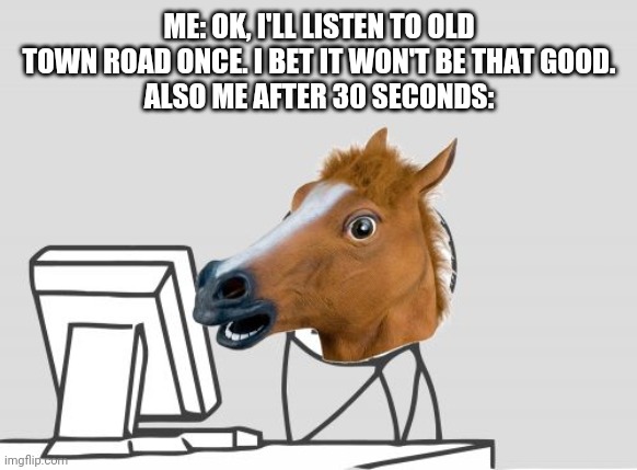 Computer Horse | ME: OK, I'LL LISTEN TO OLD TOWN ROAD ONCE. I BET IT WON'T BE THAT GOOD.
ALSO ME AFTER 30 SECONDS: | image tagged in memes,computer horse | made w/ Imgflip meme maker