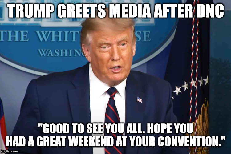 Trump greets media after DNC | TRUMP GREETS MEDIA AFTER DNC; "GOOD TO SEE YOU ALL. HOPE YOU HAD A GREAT WEEKEND AT YOUR CONVENTION." | image tagged in president trump,dnc | made w/ Imgflip meme maker
