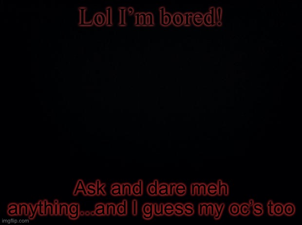 -_- | Lol I’m bored! Ask and dare meh anything...and I guess my oc’s too | image tagged in black background | made w/ Imgflip meme maker
