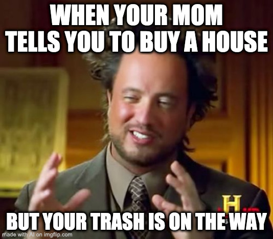Ancient Aliens | WHEN YOUR MOM TELLS YOU TO BUY A HOUSE; BUT YOUR TRASH IS ON THE WAY | image tagged in memes,ancient aliens | made w/ Imgflip meme maker