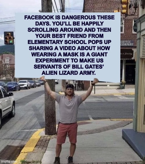 Sounds about right | FACEBOOK IS DANGEROUS THESE
DAYS. YOU’LL BE HAPPILY
SCROLLING AROUND AND THEN
YOUR BEST FRIEND FROM
ELEMENTARY SCHOOL POPS UP
SHARING A VIDEO ABOUT HOW
WEARING A MASK IS A GIANT
EXPERIMENT TO MAKE US
SERVANTS OF BILL GATES’ 
ALIEN LIZARD ARMY. | image tagged in man holding sign,facebook,conspiracy,blocked,memes,bill gates | made w/ Imgflip meme maker