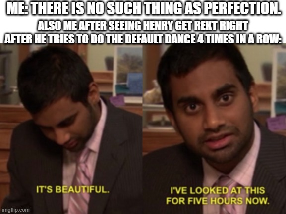 I've looked at this for 5 hours now | ME: THERE IS NO SUCH THING AS PERFECTION. ALSO ME AFTER SEEING HENRY GET REKT RIGHT AFTER HE TRIES TO DO THE DEFAULT DANCE 4 TIMES IN A ROW: | image tagged in i've looked at this for 5 hours now,memes | made w/ Imgflip meme maker