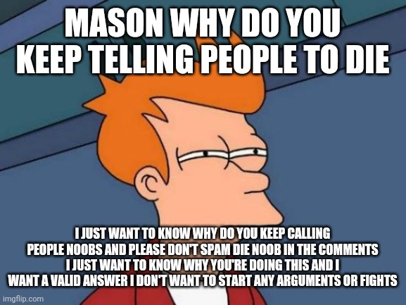 Futurama Fry Meme | MASON WHY DO YOU KEEP TELLING PEOPLE TO DIE; I JUST WANT TO KNOW WHY DO YOU KEEP CALLING PEOPLE NOOBS AND PLEASE DON'T SPAM DIE NOOB IN THE COMMENTS I JUST WANT TO KNOW WHY YOU'RE DOING THIS AND I WANT A VALID ANSWER I DON'T WANT TO START ANY ARGUMENTS OR FIGHTS | image tagged in memes,futurama fry | made w/ Imgflip meme maker