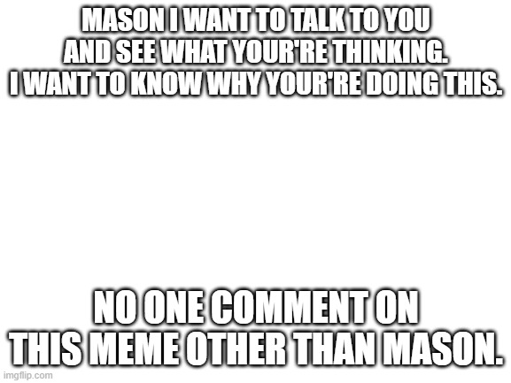 Blank White Template | MASON I WANT TO TALK TO YOU AND SEE WHAT YOUR'RE THINKING. I WANT TO KNOW WHY YOUR'RE DOING THIS. NO ONE COMMENT ON THIS MEME OTHER THAN MASON. | image tagged in blank white template | made w/ Imgflip meme maker