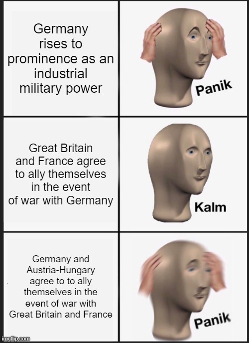 Germany's Rise to Power in WW1 | Germany rises to prominence as an industrial military power; Great Britain and France agree to ally themselves in the event of war with Germany; Germany and Austria-Hungary agree to to ally themselves in the event of war with Great Britain and France | image tagged in memes,panik kalm panik | made w/ Imgflip meme maker
