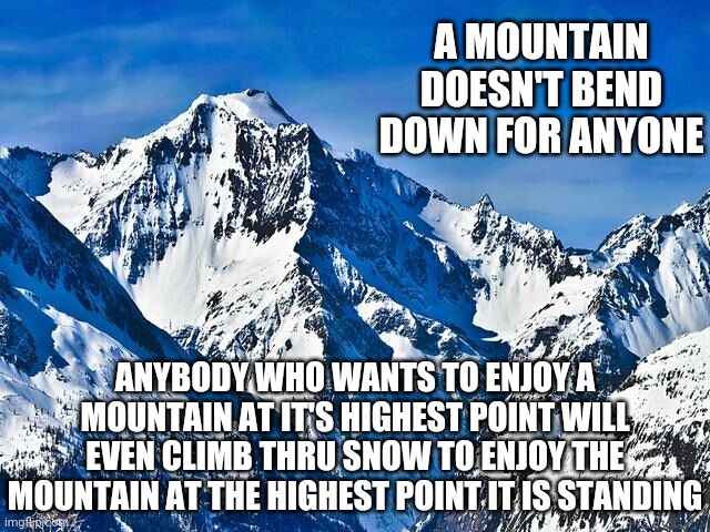 Mountain  | A MOUNTAIN DOESN'T BEND DOWN FOR ANYONE; ANYBODY WHO WANTS TO ENJOY A MOUNTAIN AT IT'S HIGHEST POINT WILL EVEN CLIMB THRU SNOW TO ENJOY THE MOUNTAIN AT THE HIGHEST POINT IT IS STANDING | image tagged in mountain | made w/ Imgflip meme maker