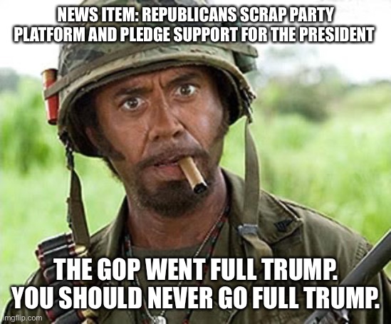 Robert Downey Jr Tropic Thunder | NEWS ITEM: REPUBLICANS SCRAP PARTY PLATFORM AND PLEDGE SUPPORT FOR THE PRESIDENT; THE GOP WENT FULL TRUMP. YOU SHOULD NEVER GO FULL TRUMP. | image tagged in robert downey jr tropic thunder,trump,republicans | made w/ Imgflip meme maker