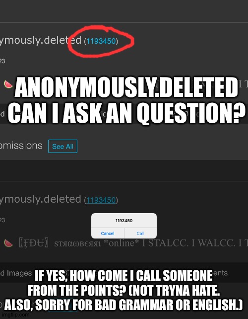 I can't think of an creative title so... kiKi dO yOu LoVe mE? | ANONYMOUSLY.DELETED CAN I ASK AN QUESTION? IF YES, HOW COME I CALL SOMEONE FROM THE POINTS? (NOT TRYNA HATE. ALSO, SORRY FOR BAD GRAMMAR OR ENGLISH.) | image tagged in anonymouslydeleted | made w/ Imgflip meme maker