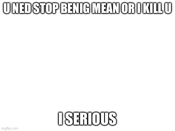 rlly | U NED STOP BENIG MEAN OR I KILL U; I SERIOUS | image tagged in blank white template | made w/ Imgflip meme maker