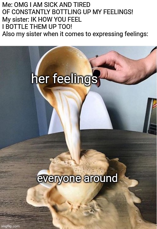 Overflowing coffee | Me: OMG I AM SICK AND TIRED OF CONSTANTLY BOTTLING UP MY FEELINGS!
My sister: IK HOW YOU FEEL I BOTTLE THEM UP TOO!
Also my sister when it comes to expressing feelings:; her feelings; everyone around | image tagged in overflowing coffee | made w/ Imgflip meme maker