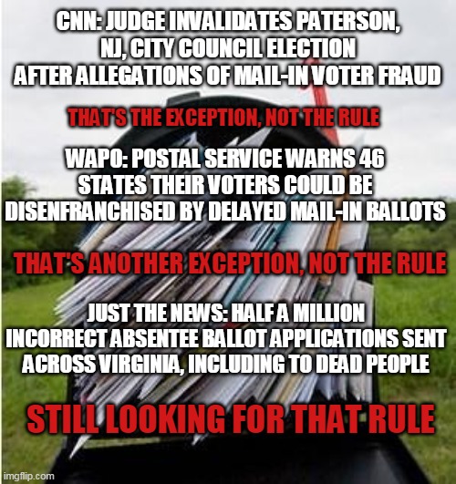 MAILBOX | CNN: JUDGE INVALIDATES PATERSON, NJ, CITY COUNCIL ELECTION AFTER ALLEGATIONS OF MAIL-IN VOTER FRAUD; THAT'S THE EXCEPTION, NOT THE RULE; WAPO: POSTAL SERVICE WARNS 46 STATES THEIR VOTERS COULD BE DISENFRANCHISED BY DELAYED MAIL-IN BALLOTS; THAT'S ANOTHER EXCEPTION, NOT THE RULE; JUST THE NEWS: HALF A MILLION INCORRECT ABSENTEE BALLOT APPLICATIONS SENT ACROSS VIRGINIA, INCLUDING TO DEAD PEOPLE; STILL LOOKING FOR THAT RULE | image tagged in mailbox | made w/ Imgflip meme maker