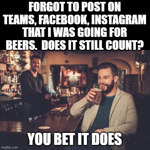 Forget Socials | FORGOT TO POST ON TEAMS, FACEBOOK, INSTAGRAM THAT I WAS GOING FOR BEERS.  DOES IT STILL COUNT? YOU BET IT DOES | image tagged in beer | made w/ Imgflip meme maker