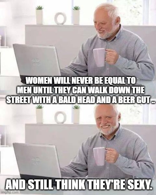 Hide the Pain Harold Meme | WOMEN WILL NEVER BE EQUAL TO MEN UNTIL THEY CAN WALK DOWN THE STREET WITH A BALD HEAD AND A BEER GUT .. AND STILL THINK THEY'RE SEXY. | image tagged in memes,hide the pain harold | made w/ Imgflip meme maker