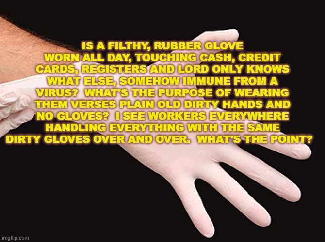 Filthy Gloves Verses Filthy Bare Hands | IS A FILTHY, RUBBER GLOVE WORN ALL DAY, TOUCHING CASH, CREDIT CARDS, REGISTERS AND LORD ONLY KNOWS WHAT ELSE, SOMEHOW IMMUNE FROM A VIRUS?  WHAT'S THE PURPOSE OF WEARING THEM VERSES PLAIN OLD DIRTY HANDS AND NO GLOVES?  I SEE WORKERS EVERYWHERE HANDLING EVERYTHING WITH THE SAME DIRTY GLOVES OVER AND OVER.  WHAT'S THE POINT? | image tagged in rubber glove,memes,coronavirus meme,ineffective bs,placebo,liberalism | made w/ Imgflip meme maker