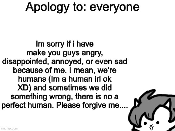 An apology to: everyone | Apology to: everyone; Im sorry if i have make you guys angry, disappointed, annoyed, or even sad because of me. I mean, we’re humans (Im a human irl ok XD) and sometimes we did something wrong, there is no a perfect human. Please forgive me.... | image tagged in memes,funny,undertale,stream,users,apology | made w/ Imgflip meme maker