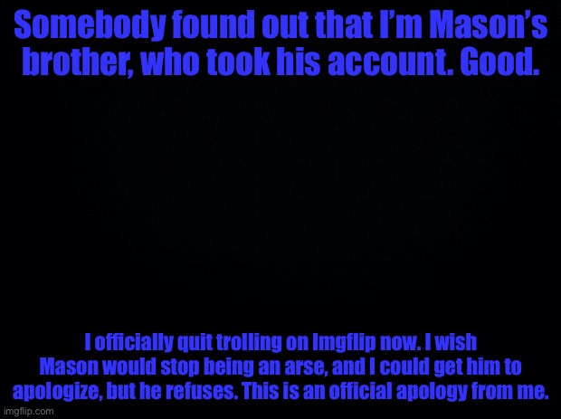 I’m sorry. | Somebody found out that I’m Mason’s brother, who took his account. Good. I officially quit trolling on Imgflip now. I wish Mason would stop being an arse, and I could get him to apologize, but he refuses. This is an official apology from me. | image tagged in apology | made w/ Imgflip meme maker