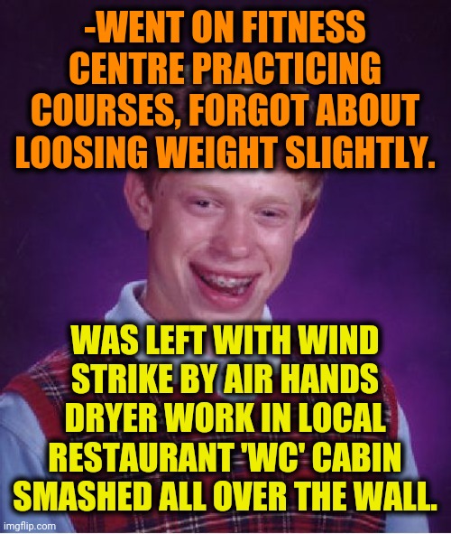 -Don't leave a head, all right in good proportions. | -WENT ON FITNESS CENTRE PRACTICING COURSES, FORGOT ABOUT LOOSING WEIGHT SLIGHTLY. WAS LEFT WITH WIND STRIKE BY AIR HANDS DRYER WORK IN LOCAL RESTAURANT 'WC' CABIN SMASHED ALL OVER THE WALL. | image tagged in memes,bad luck brian,fitness is my passion,gym weights,gone with the wind,toilet humor | made w/ Imgflip meme maker