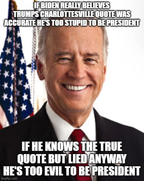 Joe Biden Meme | IF BIDEN REALLY BELIEVES TRUMPS CHARLOTTESVILLE QUOTE WAS ACCURATE HE'S TOO STUPID TO BE PRESIDENT; IF HE KNOWS THE TRUE QUOTE BUT LIED ANYWAY HE'S TOO EVIL TO BE PRESIDENT | image tagged in memes,joe biden | made w/ Imgflip meme maker