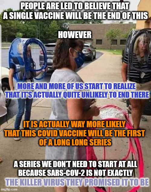 PEOPLE ARE LED TO BELIEVE THAT 
A SINGLE VACCINE WILL BE THE END OF THIS
 
HOWEVER; MORE AND MORE OF US START TO REALIZE 
THAT IT'S ACTUALLY QUITE UNLIKELY TO END THERE; IT IS ACTUALLY WAY MORE LIKELY 
THAT THIS COVID VACCINE WILL BE THE FIRST 
OF A LONG LONG SERIES; A SERIES WE DON'T NEED TO START AT ALL
BECAUSE SARS-COV-2 IS NOT EXACTLY; THE KILLER VIRUS THEY PROMISED IT TO BE | image tagged in covid,covid-19,propaganda | made w/ Imgflip meme maker