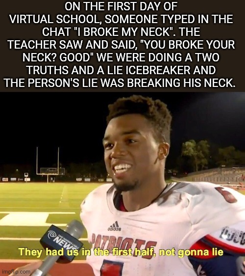 They had us in the first half | ON THE FIRST DAY OF VIRTUAL SCHOOL, SOMEONE TYPED IN THE CHAT "I BROKE MY NECK". THE TEACHER SAW AND SAID, "YOU BROKE YOUR NECK? GOOD" WE WERE DOING A TWO TRUTHS AND A LIE ICEBREAKER AND THE PERSON'S LIE WAS BREAKING HIS NECK. | image tagged in they had us in the first half | made w/ Imgflip meme maker