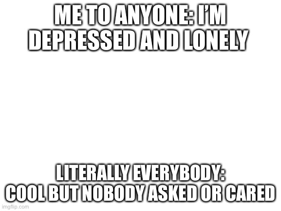 Story of my life | ME TO ANYONE: I’M DEPRESSED AND LONELY; LITERALLY EVERYBODY: COOL BUT NOBODY ASKED OR CARED | image tagged in blank white template | made w/ Imgflip meme maker