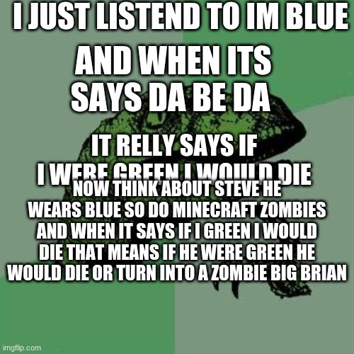 im blue song threoy | I JUST LISTEND TO IM BLUE; AND WHEN ITS SAYS DA BE DA; IT RELLY SAYS IF I WERE GREEN I WOULD DIE; NOW THINK ABOUT STEVE HE WEARS BLUE SO DO MINECRAFT ZOMBIES AND WHEN IT SAYS IF I GREEN I WOULD DIE THAT MEANS IF HE WERE GREEN HE WOULD DIE OR TURN INTO A ZOMBIE BIG BRIAN | image tagged in raptor | made w/ Imgflip meme maker