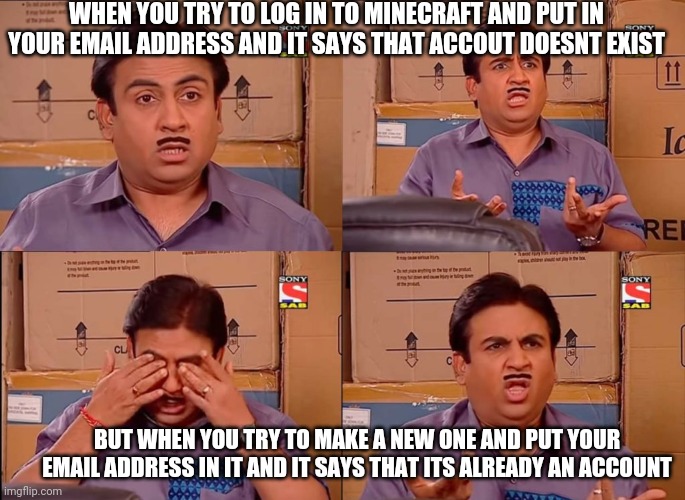 what? | WHEN YOU TRY TO LOG IN TO MINECRAFT AND PUT IN YOUR EMAIL ADDRESS AND IT SAYS THAT ACCOUT DOESNT EXIST; BUT WHEN YOU TRY TO MAKE A NEW ONE AND PUT YOUR EMAIL ADDRESS IN IT AND IT SAYS THAT ITS ALREADY AN ACCOUNT | image tagged in what | made w/ Imgflip meme maker