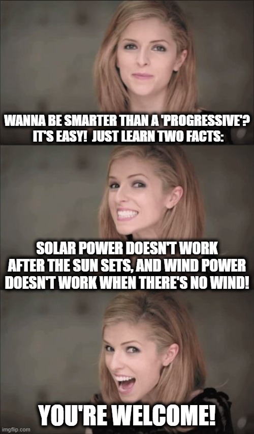 We have to help those less fortunate! | WANNA BE SMARTER THAN A 'PROGRESSIVE'?  IT'S EASY!  JUST LEARN TWO FACTS:; SOLAR POWER DOESN'T WORK AFTER THE SUN SETS, AND WIND POWER DOESN'T WORK WHEN THERE'S NO WIND! YOU'RE WELCOME! | image tagged in memes,anna kendrick,stupid liberals,wind and solar power,green energy scam | made w/ Imgflip meme maker