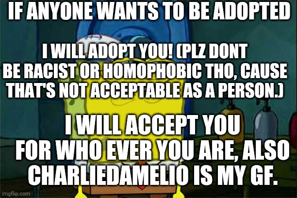 I FRICKIN WILL | IF ANYONE WANTS TO BE ADOPTED; I WILL ADOPT YOU! (PLZ DONT BE RACIST OR HOMOPHOBIC THO, CAUSE THAT'S NOT ACCEPTABLE AS A PERSON.); I WILL ACCEPT YOU FOR WHO EVER YOU ARE, ALSO CHARLIEDAMELIO IS MY GF. | image tagged in memes,adoption | made w/ Imgflip meme maker