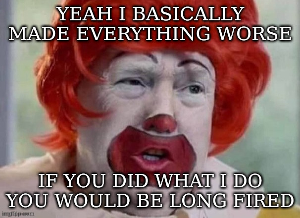 clown T | YEAH I BASICALLY MADE EVERYTHING WORSE IF YOU DID WHAT I DO YOU WOULD BE LONG FIRED | image tagged in clown t | made w/ Imgflip meme maker