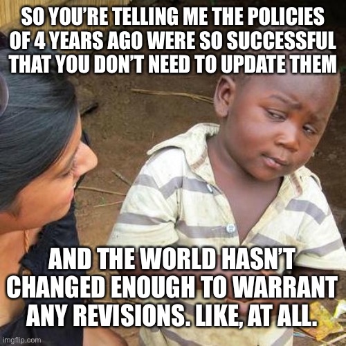 Really, RNC? Really? | SO YOU’RE TELLING ME THE POLICIES OF 4 YEARS AGO WERE SO SUCCESSFUL THAT YOU DON’T NEED TO UPDATE THEM; AND THE WORLD HASN’T CHANGED ENOUGH TO WARRANT ANY REVISIONS. LIKE, AT ALL. | image tagged in memes,third world skeptical kid | made w/ Imgflip meme maker