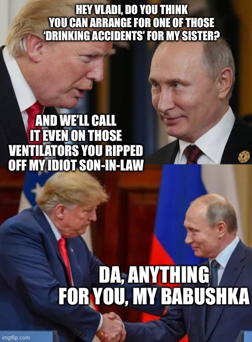 It’s not so much a star-crossed love as it is a hammer-and-sickle crossed love | HEY VLADI, DO YOU THINK YOU CAN ARRANGE FOR ONE OF THOSE ‘DRINKING ACCIDENTS’ FOR MY SISTER? AND WE’LL CALL IT EVEN ON THOSE VENTILATORS YOU RIPPED OFF MY IDIOT SON-IN-LAW; DA, ANYTHING FOR YOU, MY BABUSHKA | image tagged in donald trump vladamir putin,election 2020,donald trump is an idiot | made w/ Imgflip meme maker