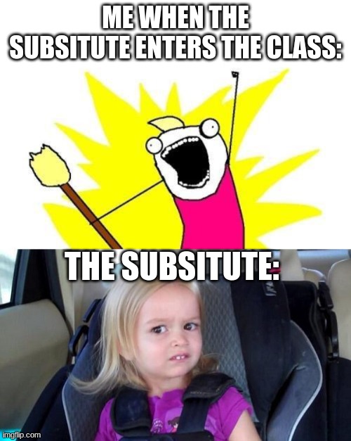 ME WHEN THE SUBSITUTE ENTERS THE CLASS:; THE SUBSITUTE: | image tagged in memes,x all the y,wtf girl | made w/ Imgflip meme maker