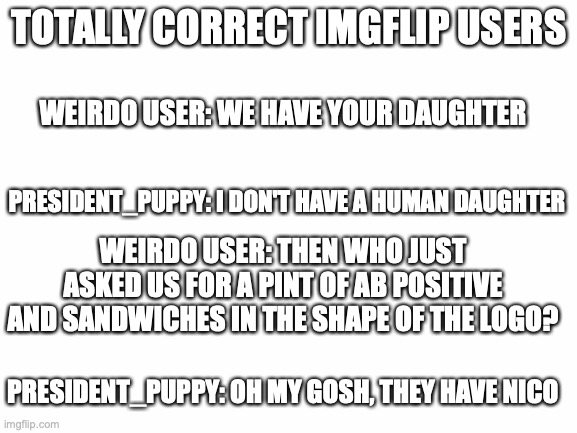 This is my version XD | TOTALLY CORRECT IMGFLIP USERS; WEIRDO USER: WE HAVE YOUR DAUGHTER; PRESIDENT_PUPPY: I DON'T HAVE A HUMAN DAUGHTER; WEIRDO USER: THEN WHO JUST ASKED US FOR A PINT OF AB POSITIVE AND SANDWICHES IN THE SHAPE OF THE LOGO? PRESIDENT_PUPPY: OH MY GOSH, THEY HAVE NICO | image tagged in blank white template,nico,hope ya like it,make ur own,its fun | made w/ Imgflip meme maker