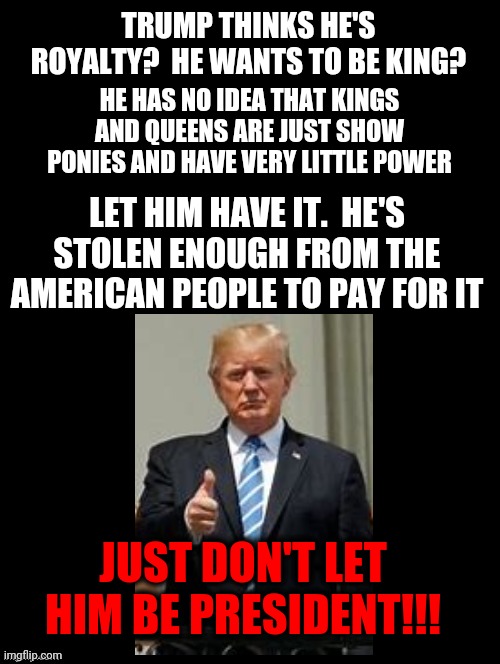 Mad King Donnie | TRUMP THINKS HE'S ROYALTY?  HE WANTS TO BE KING? HE HAS NO IDEA THAT KINGS AND QUEENS ARE JUST SHOW PONIES AND HAVE VERY LITTLE POWER; LET HIM HAVE IT.  HE'S STOLEN ENOUGH FROM THE AMERICAN PEOPLE TO PAY FOR IT; JUST DON'T LET HIM BE PRESIDENT!!! | image tagged in trump unfit unqualified dangerous,arrogant asshole,funny stuff,liar in chief,anti royal,memes | made w/ Imgflip meme maker