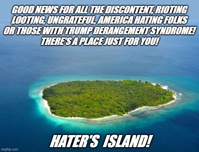 deserted Island #1 | GOOD NEWS FOR ALL THE DISCONTENT, RIOTING
LOOTING, UNGRATEFUL, AMERICA HATING FOLKS
OR THOSE WITH TRUMP DERANGEMENT SYNDROME!
THERE'S A PLACE JUST FOR YOU! HATER'S  ISLAND! | image tagged in political meme,trump derangement syndrome,democrats,riots,haters,liberals | made w/ Imgflip meme maker