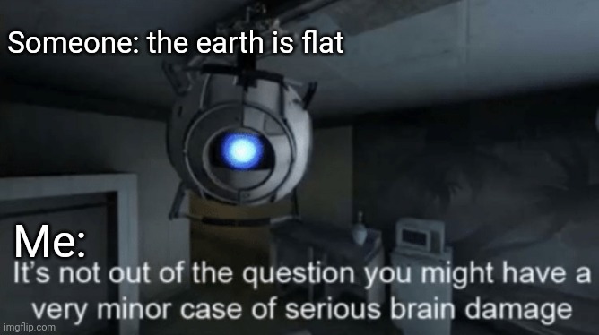 yes | Someone: the earth is flat; Me: | image tagged in minor case of serious brain damage | made w/ Imgflip meme maker
