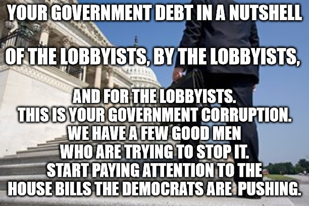 Lobbyists | YOUR GOVERNMENT DEBT IN A NUTSHELL; AND FOR THE LOBBYISTS.
THIS IS YOUR GOVERNMENT CORRUPTION.
WE HAVE A FEW GOOD MEN WHO ARE TRYING TO STOP IT.
START PAYING ATTENTION TO THE HOUSE BILLS THE DEMOCRATS ARE  PUSHING. OF THE LOBBYISTS, BY THE LOBBYISTS, | image tagged in lobbyists | made w/ Imgflip meme maker